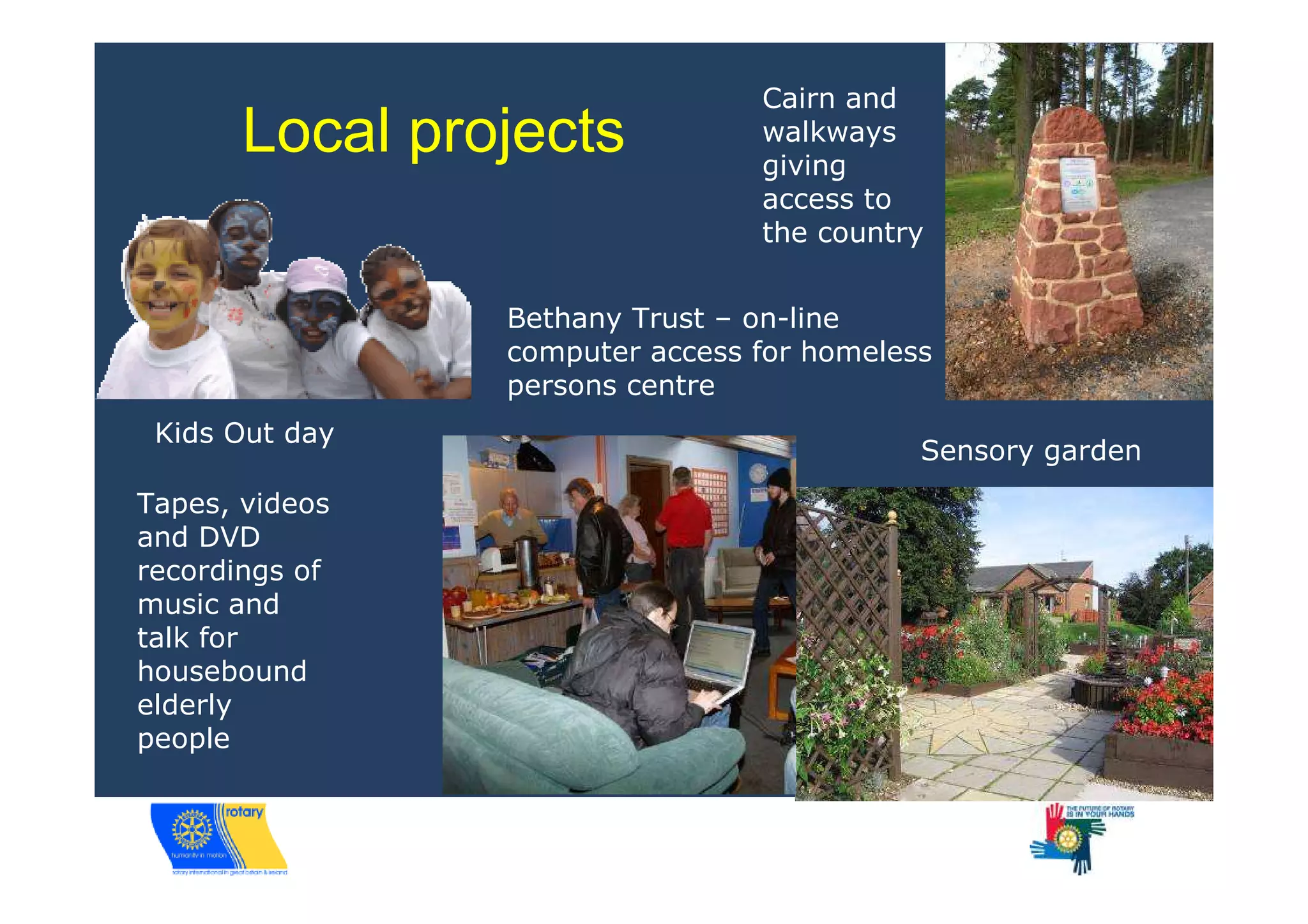 Cairn and
       Local projects           walkways
                                giving
                                access to
                                the country


                Bethany Trust – on-line
                computer access for homeless
                persons centre
 Kids Out day
                                           Sensory garden
Tapes, videos
and DVD
recordings of
music and
talk for
housebound
elderly
people
 
