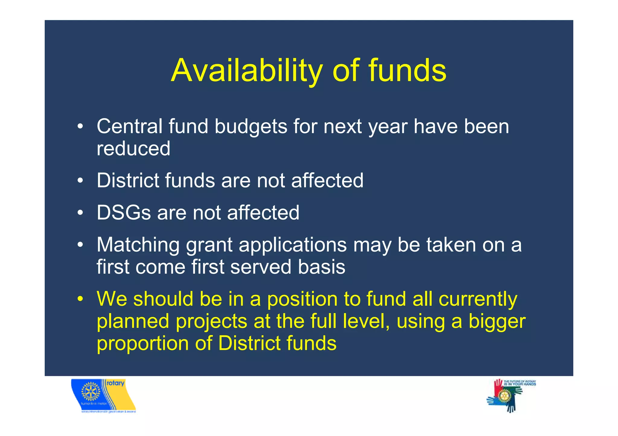 Availability of funds
• Central fund budgets for next year have been
  reduced
• District funds are not affected
• DSGs are not affected
• Matching grant applications may be taken on a
  first come first served basis
• We should be in a position to fund all currently
  planned projects at the full level, using a bigger
  proportion of District funds
 