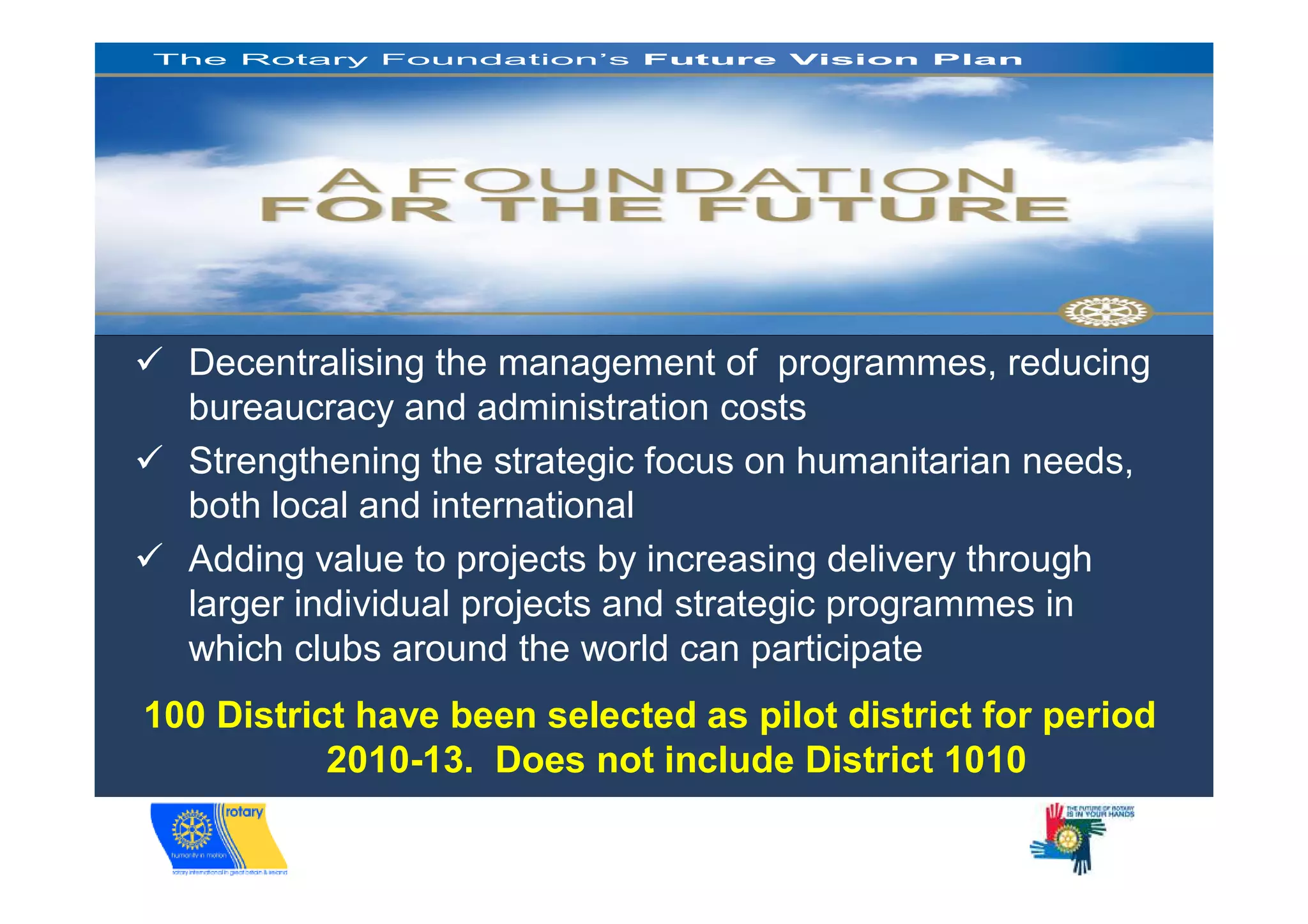 The Rotary Foundation’s Future Vision Plan




Future Vision Update, Nov. 2008   Slide 1




     Decentralising the management of programmes, reducing
     bureaucracy and administration costs
     Strengthening the strategic focus on humanitarian needs,
     both local and international
     Adding value to projects by increasing delivery through
     larger individual projects and strategic programmes in
     which clubs around the world can participate
 100 District have been selected as pilot district for period
            2010-13. Does not include District 1010
 