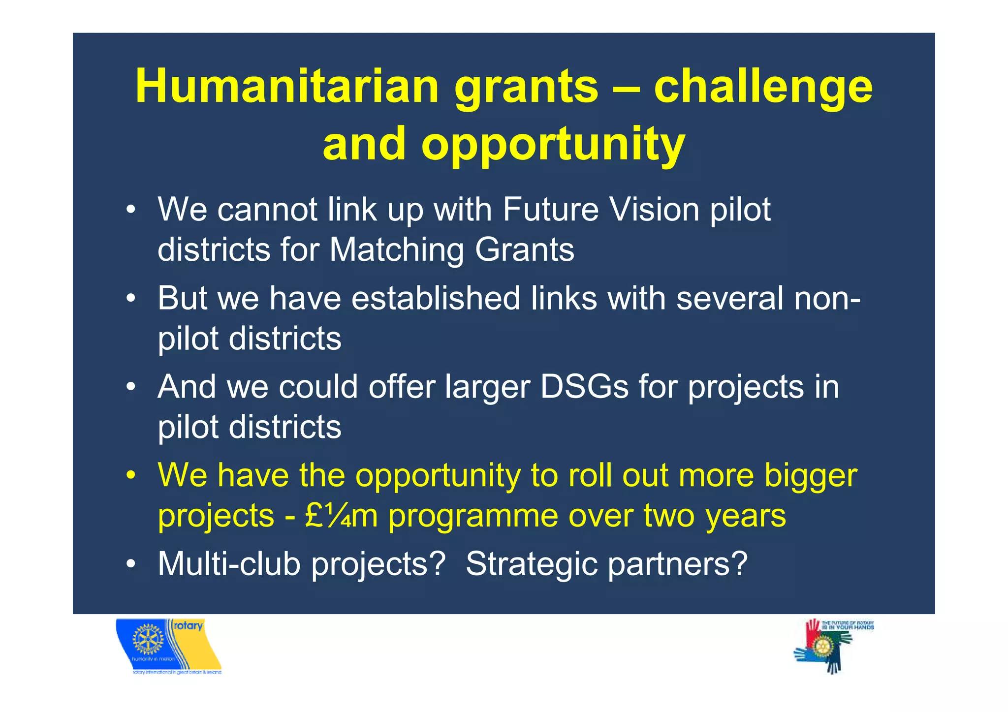 Humanitarian grants – challenge
       and opportunity
• We cannot link up with Future Vision pilot
  districts for Matching Grants
• But we have established links with several non-
  pilot districts
• And we could offer larger DSGs for projects in
  pilot districts
• We have the opportunity to roll out more bigger
  projects - £¼m programme over two years
• Multi-club projects? Strategic partners?
 