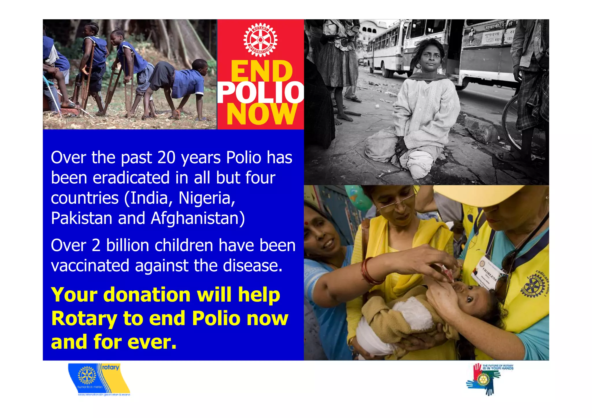 Over the past 20 years Polio has
been eradicated in all but four
countries (India, Nigeria,
Pakistan and Afghanistan)
Over 2 billion children have been
vaccinated against the disease.
Your donation will help
Rotary to end Polio now
and for ever.
 