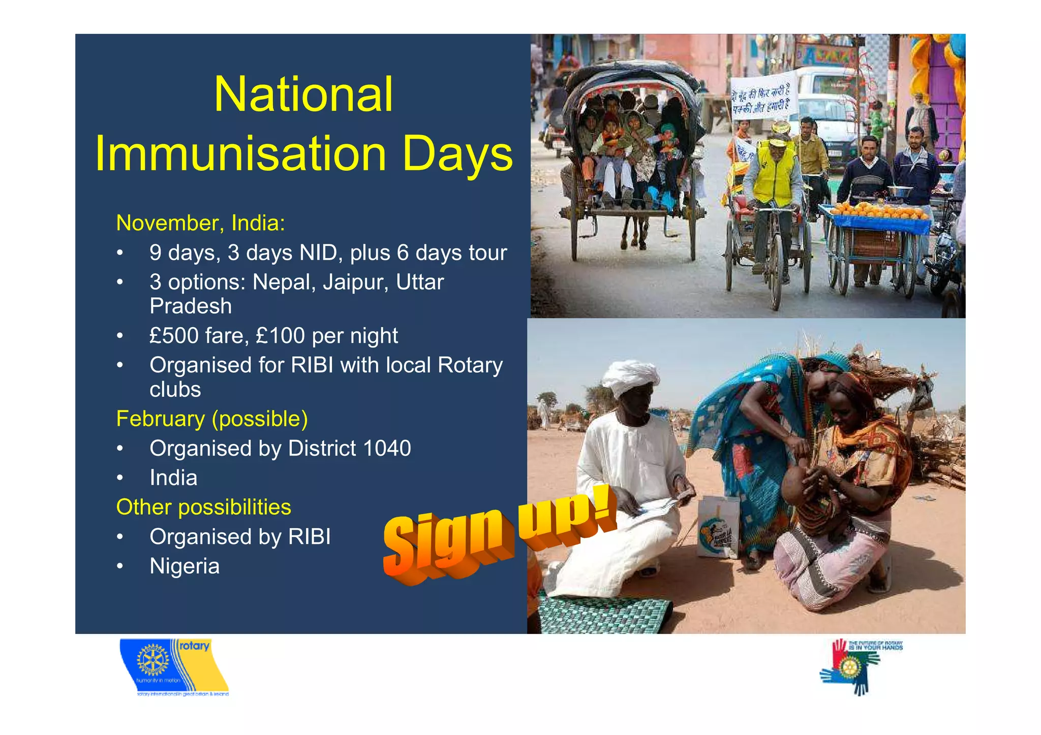 National
Immunisation Days
November, India:
• 9 days, 3 days NID, plus 6 days tour
• 3 options: Nepal, Jaipur, Uttar
   Pradesh
• £500 fare, £100 per night
• Organised for RIBI with local Rotary
   clubs
February (possible)
• Organised by District 1040
• India
Other possibilities
• Organised by RIBI
• Nigeria
 