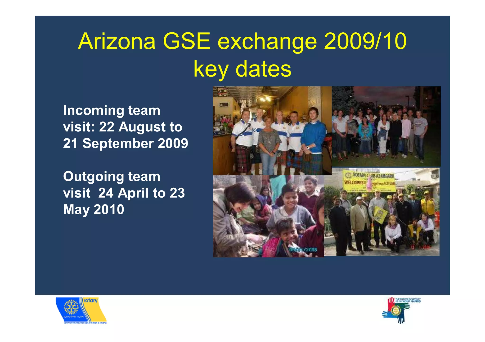 Arizona GSE exchange 2009/10
            key dates
Incoming team
visit: 22 August to
21 September 2009

Outgoing team
visit 24 April to 23
May 2010
 