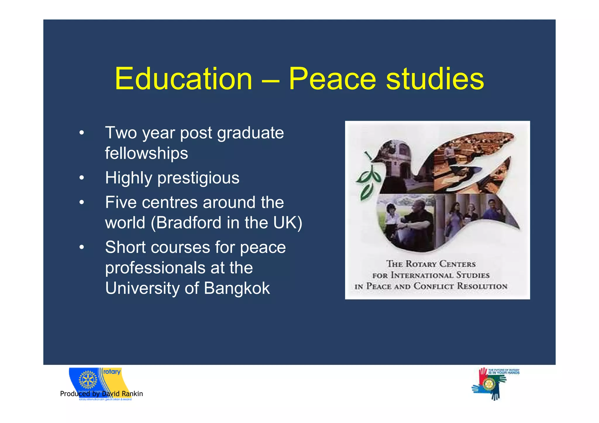 Education – Peace studies
     •      Two year post graduate
            fellowships
     •      Highly prestigious
     •      Five centres around the
            world (Bradford in the UK)
     •      Short courses for peace
            professionals at the
            University of Bangkok




Produced by David Rankin
 