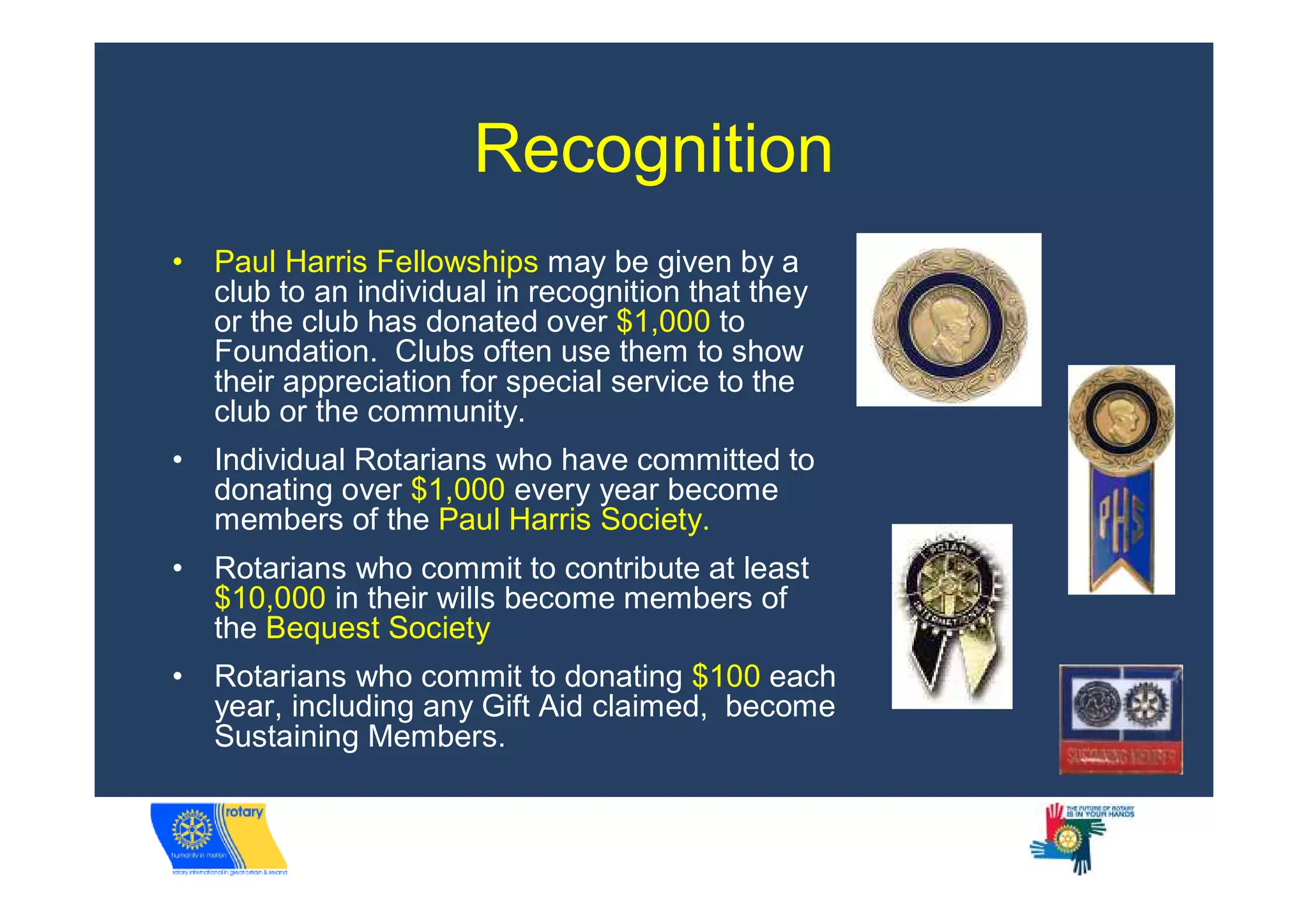 Recognition
•   Paul Harris Fellowships may be given by a
    club to an individual in recognition that they
    or the club has donated over $1,000 to
    Foundation. Clubs often use them to show
    their appreciation for special service to the
    club or the community.
•   Individual Rotarians who have committed to
    donating over $1,000 every year become
    members of the Paul Harris Society.
•   Rotarians who commit to contribute at least
    $10,000 in their wills become members of
    the Bequest Society
•   Rotarians who commit to donating $100 each
    year, including any Gift Aid claimed, become
    Sustaining Members.
 