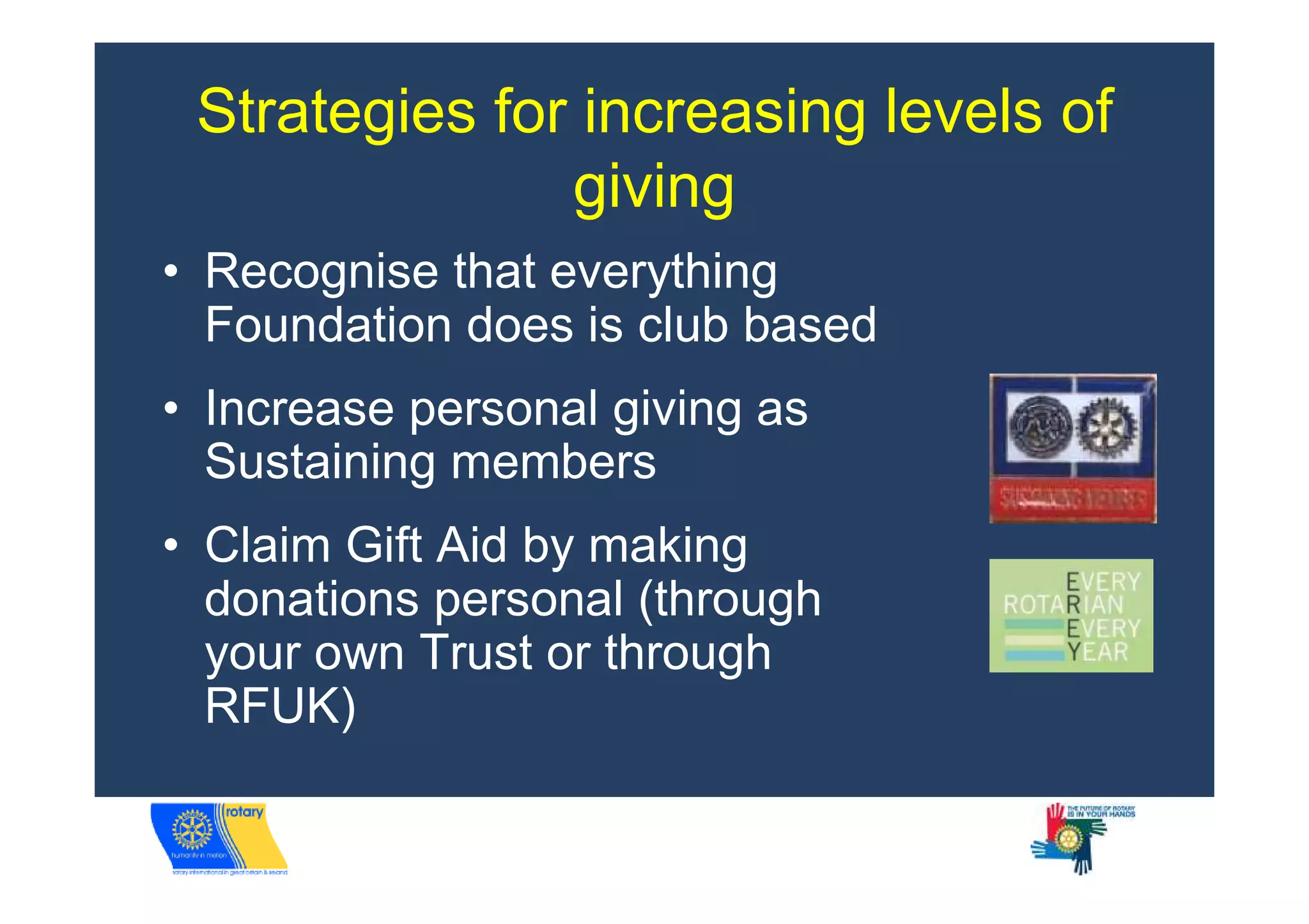 Strategies for increasing levels of
               giving
• Recognise that everything
  Foundation does is club based
• Increase personal giving as
  Sustaining members
• Claim Gift Aid by making
  donations personal (through
  your own Trust or through
  RFUK)
 