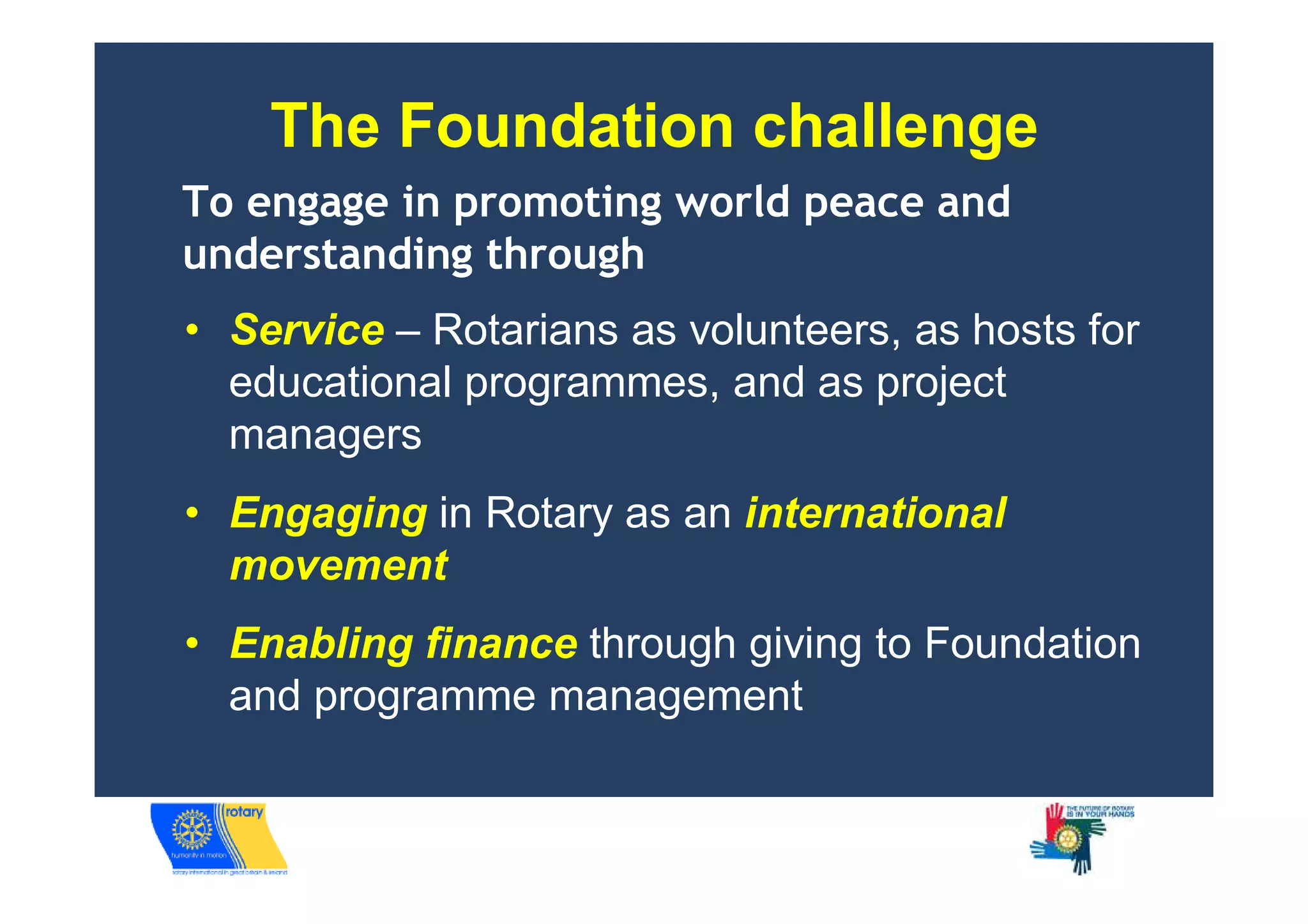 The Foundation challenge
To engage in promoting world peace and
understanding through
• Service – Rotarians as volunteers, as hosts for
  educational programmes, and as project
  managers
• Engaging in Rotary as an international
  movement
• Enabling finance through giving to Foundation
  and programme management
 