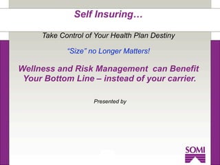 Self Insuring…

     Take Control of Your Health Plan Destiny

            “Size” no Longer Matters!

Wellness and Risk Management can Benefit
 Your Bottom Line – instead of your carrier.

                    Presented by
 