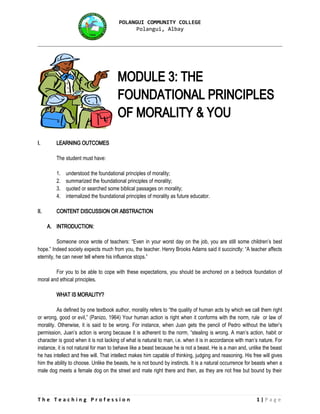 POLANGUI COMMUNITY COLLEGE
Polangui, Albay
MODULE 3: THE
FOUNDATIONAL PRINCIPLES
OF MORALITY & YOU
I. LEARNING OUTCOMES
The student must have:
1. understood the foundational principles of morality;
2. summarized the foundational principles of morality;
3. quoted or searched some biblical passages on morality;
4. internalized the foundational principles of morality as future educator.
II. CONTENT DISCUSSION OR ABSTRACTION
A. INTRODUCTION:
Someone once wrote of teachers: “Even in your worst day on the job, you are still some children’s best
hope.” Indeed society expects much from you, the teacher. Henry Brooks Adams said it succinctly: “A teacher affects
eternity, he can never tell where his influence stops.”
For you to be able to cope with these expectations, you should be anchored on a bedrock foundation of
moral and ethical principles.
WHAT IS MORALITY?
As defined by one textbook author, morality refers to “the quality of human acts by which we call them right
or wrong, good or evil,” (Panizo, 1964) Your human action is right when it conforms with the norm, rule or law of
morality. Otherwise, it is said to be wrong. For instance, when Juan gets the pencil of Pedro without the latter’s
permission, Juan’s action is wrong because it is adherent to the norm, “stealing is wrong. A man’s action, habit or
character is good when it is not lacking of what is natural to man, i.e. when it is in accordance with man’s nature. For
instance, it is not natural for man to behave like a beast because he is not a beast. He is a man and, unlike the beast
he has intellect and free will. That intellect makes him capable of thinking, judging and reasoning. His free will gives
him the ability to choose. Unlike the beasts, he is not bound by instincts. It is a natural occurrence for beasts when a
male dog meets a female dog on the street and mate right there and then, as they are not free but bound by their
T h e T e a c h i n g P r o f e s s i o n 1 | P a g e
 
