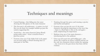 Techniques and meanings
• Canted framing – him falling into the water
showing the first glance of the main character
• The first part is all underwater – it makes you feel
like you are there for example bubbles go past the
camera suggesting this
• Aerial shot – the main character( James Bond)
going under water – show a reaction from a
previous action
• Extreme close up of the bullet hole in the paper
cut out style image of Bond showing that is a
main part of the film
• Tracking through the grave yard creating a spooky
and fearful atmosphere
• Extreme close up into the eyes of the main
character showing his importance to the story line
– there is a flash back to this at the end again –
really emphasising his importance
• Medium close up of the main character –
introducing him to the audience
• Close up and zoom into girl holding gun – this
shows she could be an enemy as Bond and her are
the only two characters shown within the opening
– the zoom in to the gun shows that there will be
violence
 