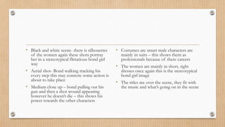 • Black and white scene- there is silhouettes
of the women again these shots portray
her in a stereotypical flirtatious bond girl
way
• Aerial shot- Bond walking tracking his
every step this may connote some action is
about to take place
• Medium close up – bond pulling out his
gun and then a shot wound appearing
however he doesn’t die – this shows his
power towards the other characters
• Costumes are smart male characters are
mainly in suits – this shows them as
professionals because of there careers
• The women are mainly in short, tight
dresses once again this is the stereotypical
bond girl image
• The titles are over the scene, they fit with
the music and what’s going on in the scene
 