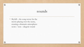 sounds
• Skyfall – the song wrote for the
movie playing over the scene,
creating a dramatic atmosphere-
score / non – diegetic sound
 