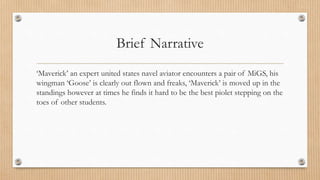 Brief Narrative
‘Maverick’ an expert united states navel aviator encounters a pair of MiGS, his
wingman ‘Goose’ is clearly out flown and freaks, ‘Maverick’ is moved up in the
standings however at times he finds it hard to be the best piolet stepping on the
toes of other students.
 