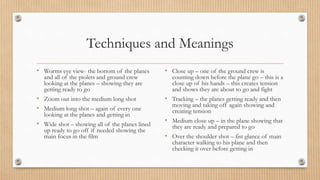 Techniques and Meanings
• Worms eye view- the bottom of the planes
and all of the piolets and ground crew
looking at the planes – showing they are
getting ready to go
• Zoom out into the medium long shot
• Medium long shot – again of every one
looking at the planes and getting in
• Wide shot – showing all of the planes lined
up ready to go off if needed showing the
main focus in the film
• Close up – one of the ground crew is
counting down before the plane go – this is a
close up of his hands – this creates tension
and shows they are about to go and fight
• Tracking – the planes getting ready and then
moving and taking off again showing and
creating tension
• Medium close up – in the plane showing that
they are ready and prepared to go
• Over the shoulder shot – fist glance of main
character walking to his plane and then
checking it over before getting in
 