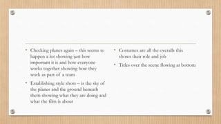 • Checking planes again – this seems to
happen a lot showing just how
important it is and how everyone
works together showing how they
work as part of a team
• Establishing style shots – is the sky of
the planes and the ground beneath
them showing what they are doing and
what the film is about
• Costumes are all the overalls this
shows their role and job
• Titles over the scene flowing at bottom
 