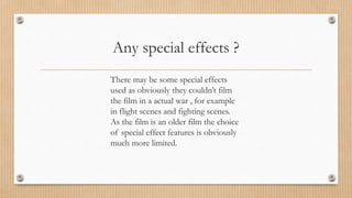 Any special effects ?
There may be some special effects
used as obviously they couldn’t film
the film in a actual war , for example
in flight scenes and fighting scenes.
As the film is an older film the choice
of special effect features is obviously
much more limited.
 