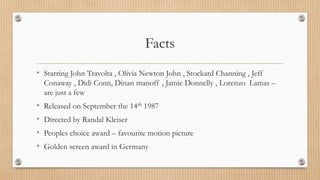 Facts
• Starring John Travolta , Olivia Newton John , Stockard Channing , Jeff
Conaway , Didi Conn, Dinan manoff , Jamie Donnelly , Lorenzo Lamas –
are just a few
• Released on September the 14th 1987
• Directed by Randal Kleiser
• Peoples choice award – favourite motion picture
• Golden screen award in Germany
 