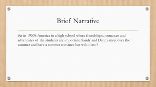 Brief Narrative
Set in 1950’s America in a high school where friendships, romances and
adventures of the students are important. Sandy and Danny meet over the
summer and have a summer romance but will it last ?
 