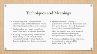 Techniques and Meanings
• Establishing shot – of the beach in
different angles and then the main couple
showing the relationship over the summer
• Medium close up – sandy one off the
main characters – an introduction to her
• Close up – couple kissing and the shows
them talking to each other about the
summer showing how close they have
become and that they don’t want it to end
• Shot reverse shot – showing a
conversation between the main couple and
how close they are – the body language in
the shot also connotes the closeness
• Over the shoulder shot – this is part of
the shot reverse shot showing the
background shot to setting the scene
• Costumes are kept casual and simple and
are traditional to what would be
fashionable in the 1950’s
 