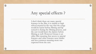 Any special effects ?
I don’t think there are many special
features in the film, it is similar to high
school musical in the way that the songs
would be learnt before filming and lip
synced to during the filming process, and
the cast would learn the dances before
filming as well. However Grease is an
older film meaning that access to special
features and other features were harder
and less common meaning more was
expected from the cast.
 