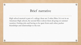 Brief narrative
High school musical is part of a trilogy there are 2 other films. It is set in an
American High school, the second film is about them all going on summer
vacation. Getting jobs and having to be apart from each other, pushes
friendships and relationships to the test.
 