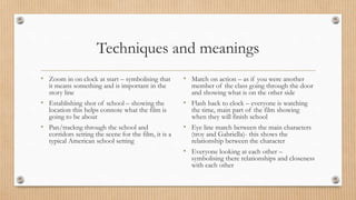 Techniques and meanings
• Zoom in on clock at start – symbolising that
it means something and is important in the
story line
• Establishing shot of school – showing the
location this helps connote what the film is
going to be about
• Pan/trackng through the school and
corridors setting the scene for the film, it is a
typical American school setting
• Match on action – as if you were another
member of the class going through the door
and showing what is on the other side
• Flash back to clock – everyone is watching
the time, main part of the film showing
when they will finish school
• Eye line match between the main characters
(troy and Gabriella)- this shows the
relationship between the character
• Everyone looking at each other –
symbolising there relationships and closeness
with each other
 