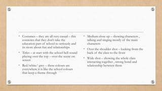 • Costumes – they are all very casual – this
connotes that they don’t take the
education part of school to seriously and
its more about fun and relationships
• Titles – at start with the school bell sound
playing over the top – over the scene on
screen
• Red/white/ grey – these colours are
everywhere it is like the school colours
that keep a theme through
• Medium close up – showing characters ,
talking and singing mostly of the main
characters
• Over the shoulder shot – looking from the
back of the class to the front
• Wide shot – showing the whole class
interacting together , strong bond and
relationship between them
 