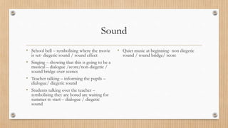 Sound
• School bell – symbolising where the movie
is set- diegetic sound / sound effect
• Singing – showing that this is going to be a
musical – dialogue /score/non-diegetic /
sound bridge over scenes
• Teacher talking – informing the pupils –
dialogue/ diegetic sound
• Students talking over the teacher –
symbolising they are bored are waiting for
summer to start – dialogue / diegetic
sound
• Quiet music at beginning- non diegetic
sound / sound bridge/ score
 