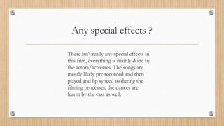 Any special effects ?
There isn’t really any special effects in
this film, everything is mainly done by
the actors/actresses. The songs are
mostly likely pre recorded and then
played and lip synced to during the
filming processes, the dances are
learnt by the cast as well.
 
