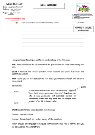 Mind the GAP                                    SKILL: INFER (1b)
Genre – what type of text is it?
Audience – who has it been
           written for?
Purpose – why has it been
       written?                                                                               B – Box the words that tell you what the examiners want you to
                                                                                              show them eg. A WHAT question is different to an HOW or EXPLAIN
                                                                                              question (the task/skill)
                                                                                              U – Underline all the key words (what the task is about)
  You need to mind the GAP for every                                                          G – Glance/read it 3 times AT LEAST
            text you read!




                                                                                                      4 MARKS = 6 MINUTES
                                                                                                         WRITING TIME




             3 paragraphs each focusing on a different point made up of the following:

             POINT = Focus closely on the key words from the question and use these when making your
             point.

             QUOTE = Relevant and concise quotation which supports your point. YOU MUST USE
             QUOTATION MARKS!

             INFER = What you can read between the lines about your chosen quotation (link it back to
             the question).

             For example:
                                                                                                                        QUOTE
                                       Rachel feels very seriously about her swimming career and
                 POINT
                                       feels that it ‘comes above everything else’. This means that
                                       she is very passionate and dedicated towards her
                                       swimming career and may have had to sacrifice other
                                       aspects of her life to be successful.
                 INFER


             What the examiner said about Question 1b in January:

             You must use quotations.

             You must focus closely on the key words of the question.

             Do not analyse any language techniques on this question as this is not the skill you
             are being asked to demonstrate!
 
