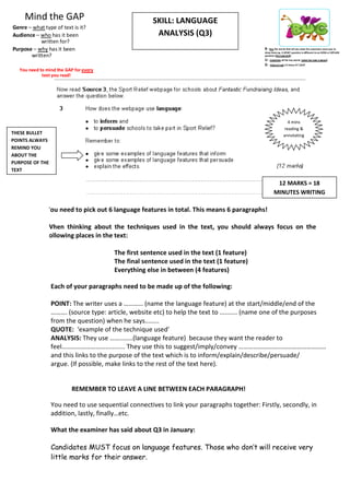Mind the GAP                                    SKILL: LANGUAGE
Genre – what type of text is it?
Audience – who has it been                            ANALYSIS (Q3)
           written for?
Purpose – why has it been                                                                   B – Box the words that tell you what the examiners want you to
                                                                                            show them eg. A WHAT question is different to an HOW or EXPLAIN
       written?                                                                             question (the task/skill)
                                                                                            U – Underline all the key words (what the task is about)
                                                                                            G – Glance/read it 3 times AT LEAST
   You need to mind the GAP for every
             text you read!




                                                                                                              4 mins
                                                                                                            reading &
THESE BULLET                                                                                                annotating
POINTS ALWAYS
REMIND YOU
ABOUT THE
PURPOSE OF THE
TEXT

                                                                                                     12 MARKS = 18
                                                                                                    MINUTES WRITING

               You need to pick out 6 language features in total. This means 6 paragraphs!

               When thinking about the techniques used in the text, you should always focus on the
               following places in the text:

                                        The first sentence used in the text (1 feature)
                                        The final sentence used in the text (1 feature)
                                        Everything else in between (4 features)

                 Each of your paragraphs need to be made up of the following:

                 POINT: The writer uses a ………… (name the language feature) at the start/middle/end of the
                 ………. (source type: article, website etc) to help the text to .......... (name one of the purposes
                 from the question) when he says........
                 QUOTE: ‘example of the technique used’
                 ANALYSIS: They use …….…….(language feature) because they want the reader to
                 feel………………………........... They use this to suggest/imply/convey ………………………………………………
                 and this links to the purpose of the text which is to inform/explain/describe/persuade/
                 argue. (If possible, make links to the rest of the text here).


                           REMEMBER TO LEAVE A LINE BETWEEN EACH PARAGRAPH!

                 You need to use sequential connectives to link your paragraphs together: Firstly, secondly, in
                 addition, lastly, finally…etc.

                 What the examiner has said about Q3 in January:

                 Candidates MUST focus on language features. Those who don’t will receive very
                 little marks for their answer.
 