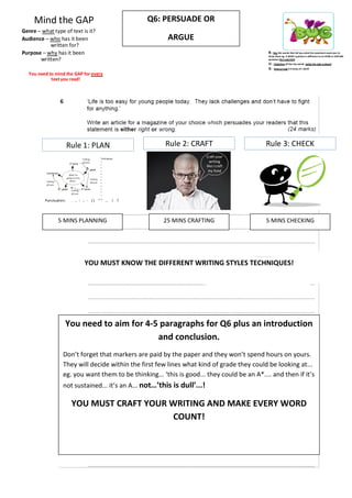 Mind the GAP                                      Q6: PERSUADE OR
Genre – what type of text is it?
Audience – who has it been                                 ARGUE
           written for?
Purpose – why has it been                                                                       B – Box the words that tell you what the examiners want you to
                                                                                                show them eg. A WHAT question is different to an HOW or EXPLAIN
       written?                                                                                 question (the task/skill)
                                                                                                U – Underline all the key words (what the task is about)
                                                                                                G – Glance/read it 3 times AT LEAST
  You need to mind the GAP for every
            text you read!




                         Rule 1: PLAN                      Rule 2: CRAFT                       Rule 3: CHECK
                                         Techniques:
                                                                           Craft your
                                         •                                   writing
                                         •
                                         •
                                                                           like I craft
                                         •                                  my food
                                         •
                                         •
                                         •
                                         •
                                         •
                                         •
                                         •
                                         •

          Punctuation:    . , : ; - ( ) “ ” ... ! ?




                 5 MINS PLANNING                          25 MINS CRAFTING                     5 MINS CHECKING




                                YOU MUST KNOW THE DIFFERENT WRITING STYLES TECHNIQUES!




                     You need to aim for 4-5 paragraphs for Q6 plus an introduction
                                            and conclusion.
                    Don’t forget that markers are paid by the paper and they won’t spend hours on yours.
                    They will decide within the first few lines what kind of grade they could be looking at...
                    eg. you want them to be thinking... ‘this is good... they could be an A*.... and then if it’s
                    not sustained... it’s an A... not…’this is dull’...!

                          YOU MUST CRAFT YOUR WRITING AND MAKE EVERY WORD
                                              COUNT!
 