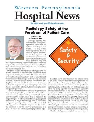 We s t e r n Pe n n s y l v a n i a
              Hospital News             The region's only monthly healthcare report


                                 Radiology Safety at the
                                Forefront of Patient Care
                                           By James W.
                                         Backstrom, MD
                                      Radiology, arguably, has
                                   been one of the fastest grow-
                                   ing but least visible areas of
                                   medicine over the past two
                                   decades. The role of the
                                   stethoscope and the skill of a                   Safety
                                                                                      &
                                   hands-on physical examina-
                                   tion are less important and
                                   less utilized today because we


                                                                                   Security
                                   are now able to effectively see
                                   inside the human body and
make diagnoses that may have required extensive surgery in
the past. The success of imaging can be measured by the
sheer volume of imaging procedures that are performed in
this country on a yearly basis.
    Despite its success and importance, radiology is often an
invisible component of the health care success story from
the perspective of the general public. Physicians utilize the
services of radiologists but patient’s rarely see or understand
the importance of the radiologist or the radiology process in           It has been known for over a century that radiation carries
its entirety. In a recent article in the Wall Street Journal, “Di-   a risk. It has been over the last decade though that the risk
aling Back on Radiation in CT Scans to Lower Risk” (June             of even low dose radiation, especially to children, has been
12,2012), the lay public was given a rare glimpse of an area         more clearly defined and understood. Radiology offers ex-
of active concern for radiologists, Primary care physicians          cellent diagnostic capabilities but new evidence suggests this
and Specialty physicians.                                            often life-saving capability must be weighed against the
    The Wall Street Journal article outlined a study from Duke       small but measurable risk of long-term harm or delayed can-
University that explored the possibility that effective CT ex-       cer risk. Since 2002 the pediatric radiologist population has
aminations for appendicitis can be performed with signifi-           been extensively researching and advocating that radiology
cantly lower (50% lower) radiation doses to the patient. In          must be practiced with the concept of ALARA (radiology
the past the goal of radiologists and radiology equipment            exams performed with radiation doses As Low As Reason-
vendors was to design the radiology exam to acquire the              ably Achievable) firmly in mind. The web site, www.Image-
most pristine picture possible—-clearer and more detailed            Gently.org was created and has become an extensive source
radiology pictures meant better diagnosis was the mantra.            of knowledge for physicians and patients centered on the
The realization is “crystal clear” CT pictures come at a             concept of performing radiology with concern about the ra-
price— excessive and potentially damaging radiation expo-            diation exposure that accompanies many radiology exams.
sure.                                                                   The adult radiology community followed this success with
 