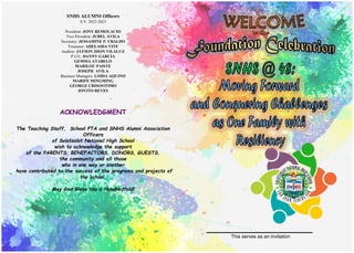 This serves as an invitation
ACKNOWLEDGMENT
The Teaching Staff, School PTA and SNHS Alumni Association
Officers
of Solotsolot National High School
wish to acknowledge the support
of the PARENTS, BENEFACTORS, DONORS, GUESTS,
the community and all those
who in one way or another
have contributed to the success of the programs and projects of
the school.
May God Bless You a Hundredfold!
SNHS ALUMNI Officers
S.Y. 2022-2023
President: JONY REMOLACIO
Vice President: JUDEL AVILA
Secretary: JESSAMINE P. UBALDO
Treasurer: ADELAIDA VITE
Auditor: JAYSON JHON VILALUZ
P.I.O.: DANNY GARCIA
GEMMA ATABELO
MARILOU PAISTE
JOSEPH AVILA
Business Managers: LOIDA AQUINO
MARIFE MINGMING
GEORGE CRISOSTOMO
JOVITO REYES
 