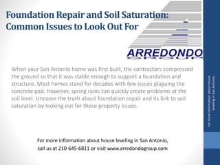 When your San Antonio home was first built, the contractors compressed
the ground so that it was stable enough to support a foundation and
structure. Most homes stand for decades with few issues plaguing the
concrete pad. However, spring rains can quickly create problems at the
soil level. Uncover the truth about foundation repair and its link to soil
saturation by looking out for these property issues.
For more information about house leveling in San Antonio,
call us at 210-645-6811 or visit www.arredondogroup.com
FoundationRepairand Soil Saturation:
Common Issues to Look Out For
Formoreinformationabouthouse
levelinginSanAntonio,
 