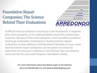 A difficult item to evaluate in any house is the foundation. It supports
your entire property, so it's understandably covered by construction
materials. Because of the visual obstacles, most foundation problems
tend to go overlooked. Homeowners should prioritize regular
evaluations so that settling or shifting doesn't become an issue. Learn
how foundation repair companies use the power of science to
determine the structure's stability or lack thereof. Your San Antonio
home can last for years with frequent, foundation checks.
For more information about foundation repair in San Antonio,
call us at 210-645-6811 or visit www.arredondogroup.com
FoundationRepair
Companies:The Science
BehindTheir Evaluations
 