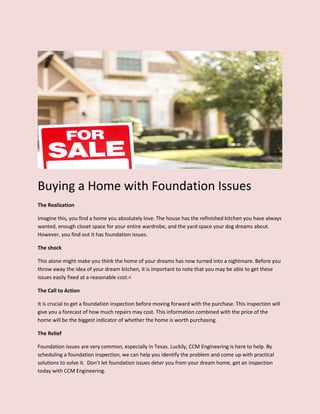 Buying a Home with Foundation Issues
The Realization
Imagine this, you find a home you absolutely love. The house has the refinished kitchen you have always
wanted, enough closet space for your entire wardrobe, and the yard space your dog dreams about.
However, you find out it has foundation issues.
The shock
This alone might make you think the home of your dreams has now turned into a nightmare. Before you
throw away the idea of your dream kitchen, it is important to note that you may be able to get these
issues easily fixed at a reasonable cost.<
The Call to Action
It is crucial to get a foundation inspection before moving forward with the purchase. This inspection will
give you a forecast of how much repairs may cost. This information combined with the price of the
home will be the biggest indicator of whether the home is worth purchasing.
The Relief
Foundation issues are very common, especially in Texas. Luckily, CCM Engineering is here to help. By
scheduling a foundation inspection, we can help you identify the problem and come up with practical
solutions to solve it. Don’t let foundation issues deter you from your dream home, get an inspection
today with CCM Engineering.
 