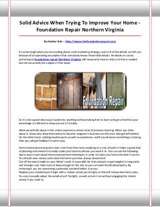 Solid Advice When Trying To Improve Your Home -
       Foundation Repair Northern Virginia
_____________________________________________________________________________________

                      By Harker Rsh – http://www.thefoundationexpert.com


It can be tough when you are reading about some marketing strategy, and a lot of the details are left out
because of an operating assumption that everybody knows those little details. An ebook or course
pertaining to foundation repair Northern Virginia will necessarily have to skip a lot that is needed
but not necessarily the subject of that book.




So it is not a good idea to just wade into anything without taking time to learn and get a feel that your
knowledge is sufficient to keep you out of trouble.

What we will talk about in this article assumes a certain level of previous learning. When you think
about it, those who allow themselves to become stagnant in business are the ones who get left behind.
On the other hand, nothing teaches quite as well as experience, and if you discover something is missing
then you will get feedback in some way.

Home improvement projects cover a lot more than new carpeting or a coat of paint. It takes a great deal
of planning and research to really make your home look how you want it to. You can use the following
tips to learn more about home improvement techniques in order to make your home the best it can be.
You should save money and create the home you have always dreamed of.
Cut off the extra length on your blinds' cords. It is possible for kids and pets to get tangled in long cords
and strangle. Just make sure to keep enough on the end so you can work the blinds properly. By
removing it you are preventing a potential accident before it occurs.
Replace your standard porch light with a motion sensor porch light, as this will reduce electricity costs.
You can manually adjust the sensitivity of the light, as well as turn it on without engaging the motion
sensor if you need to.
 