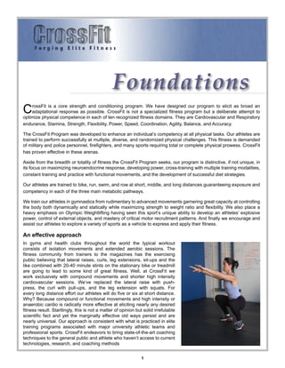 Foundations
C   rossFit is a core strength and conditioning program. We have designed our program to elicit as broad an
    adaptational response as possible. CrossFit is not a specialized fitness program but a deliberate attempt to
optimize physical competence in each of ten recognized fitness domains. They are Cardiovascular and Respiratory
endurance, Stamina, Strength, Flexibility, Power, Speed, Coordination, Agility, Balance, and Accuracy.

The CrossFit Program was developed to enhance an individual’s competency at all physical tasks. Our athletes are
trained to perform successfully at multiple, diverse, and randomized physical challenges. This fitness is demanded
of military and police personnel, firefighters, and many sports requiring total or complete physical prowess. CrossFit
has proven effective in these arenas.

Aside from the breadth or totality of fitness the CrossFit Program seeks, our program is distinctive, if not unique, in
its focus on maximizing neuroendocrine response, developing power, cross-training with multiple training modalities,
constant training and practice with functional movements, and the development of successful diet strategies.

Our athletes are trained to bike, run, swim, and row at short, middle, and long distances guaranteeing exposure and
competency in each of the three main metabolic pathways.

We train our athletes in gymnastics from rudimentary to advanced movements garnering great capacity at controlling
the body both dynamically and statically while maximizing strength to weight ratio and flexibility. We also place a
heavy emphasis on Olympic Weightlifting having seen this sport’s unique ability to develop an athletes’ explosive
power, control of external objects, and mastery of critical motor recruitment patterns. And finally we encourage and
assist our athletes to explore a variety of sports as a vehicle to express and apply their fitness.

An effective approach
In gyms and health clubs throughout the world the typical workout
consists of isolation movements and extended aerobic sessions. The
fitness community from trainers to the magazines has the exercising
public believing that lateral raises, curls, leg extensions, sit-ups and the
like combined with 20-40 minute stints on the stationary bike or treadmill
are going to lead to some kind of great fitness. Well, at CrossFit we
work exclusively with compound movements and shorter high intensity
cardiovascular sessions. We’ve replaced the lateral raise with push-
press, the curl with pull-ups, and the leg extension with squats. For
every long distance effort our athletes will do five or six at short distance.
Why? Because compound or functional movements and high intensity or
anaerobic cardio is radically more effective at eliciting nearly any desired
fitness result. Startlingly, this is not a matter of opinion but solid irrefutable
scientific fact and yet the marginally effective old ways persist and are
nearly universal. Our approach is consistent with what is practiced in elite
training programs associated with major university athletic teams and
professional sports. CrossFit endeavors to bring state-of-the-art coaching
techniques to the general public and athlete who haven’t access to current
technologies, research, and coaching methods


                                                               1
 