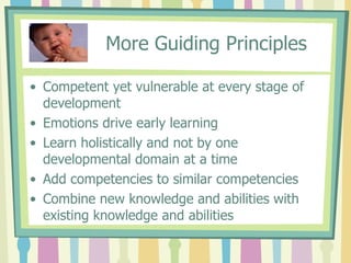 More Guiding Principles Competent yet vulnerable at every stage of development Emotions drive early learning Learn holistically and not by one developmental domain at a time Add competencies to similar competencies Combine new knowledge and abilities with existing knowledge and abilities 