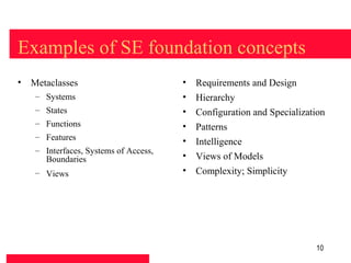Examples of SE foundation concepts
• Metaclasses                         •   Requirements and Design
   – Systems                          •   Hierarchy
   – States                           •   Configuration and Specialization
   – Functions                        •   Patterns
   – Features
                                      •   Intelligence
   – Interfaces, Systems of Access,
     Boundaries                       •   Views of Models
   – Views                            •   Complexity; Simplicity




                                                                       10
 