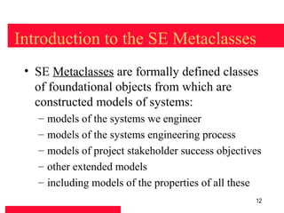 Introduction to the SE Metaclasses
 • SE Metaclasses are formally defined classes
   of foundational objects from which are
   constructed models of systems:
   –   models of the systems we engineer
   –   models of the systems engineering process
   –   models of project stakeholder success objectives
   –   other extended models
   –   including models of the properties of all these
                                                     12
 