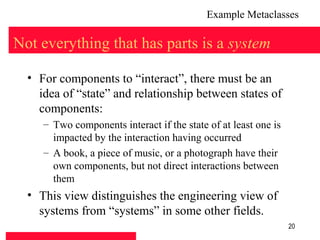 Example Metaclasses

Not everything that has parts is a system

  • For components to “interact”, there must be an
    idea of “state” and relationship between states of
    components:
     – Two components interact if the state of at least one is
       impacted by the interaction having occurred
     – A book, a piece of music, or a photograph have their
       own components, but not direct interactions between
       them
  • This view distinguishes the engineering view of
    systems from “systems” in some other fields.
                                                                 20
 