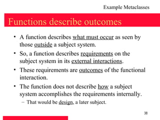 Example Metaclasses

Functions describe outcomes
 • A function describes what must occur as seen by
   those outside a subject system.
 • So, a function describes requirements on the
   subject system in its external interactions.
 • These requirements are outcomes of the functional
   interaction.
 • The function does not describe how a subject
   system accomplishes the requirements internally.
    – That would be design, a later subject.

                                                          38
 