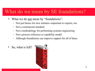 What do we mean by SE foundations?
 • What we do not mean by “foundations”:
    –   Not just basics for new initiates--important to experts, too
    –   Not a commercial standard
    –   Not a methodology for performing systems engineering
    –   Not a process reference or capability model
    –   Although foundations can improve support for all of these


 • So, what is left?       Foun
                               datio
                                    n   ?

                                                                       3
 