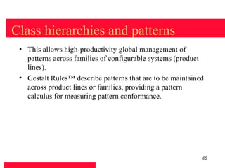 Class hierarchies and patterns
 • This allows high-productivity global management of
   patterns across families of configurable systems (product
   lines).
 • Gestalt Rules™ describe patterns that are to be maintained
   across product lines or families, providing a pattern
   calculus for measuring pattern conformance.




                                                            62
 
