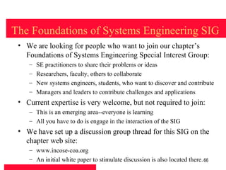 The Foundations of Systems Engineering SIG
 • We are looking for people who want to join our chapter’s
   Foundations of Systems Engineering Special Interest Group:
    –   SE practitioners to share their problems or ideas
    –   Researchers, faculty, others to collaborate
    –   New systems engineers, students, who want to discover and contribute
    –   Managers and leaders to contribute challenges and applications
 • Current expertise is very welcome, but not required to join:
    – This is an emerging area--everyone is learning
    – All you have to do is engage in the interaction of the SIG
 • We have set up a discussion group thread for this SIG on the
   chapter web site:
    – www.incose-coa.org
    – An initial white paper to stimulate discussion is also located there. 66
 