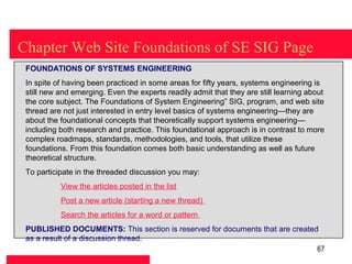 Chapter Web Site Foundations of SE SIG Page
 FOUNDATIONS OF SYSTEMS ENGINEERING
 In spite of having been practiced in some areas for fifty years, systems engineering is
 still new and emerging. Even the experts readily admit that they are still learning about
 the core subject. The Foundations of System Engineering” SIG, program, and web site
 thread are not just interested in entry level basics of systems engineering—they are
 about the foundational concepts that theoretically support systems engineering—
 including both research and practice. This foundational approach is in contrast to more
 complex roadmaps, standards, methodologies, and tools, that utilize these
 foundations. From this foundation comes both basic understanding as well as future
 theoretical structure.
 To participate in the threaded discussion you may:
           View the articles posted in the list
           Post a new article (starting a new thread)
           Search the articles for a word or pattern
 PUBLISHED DOCUMENTS: This section is reserved for documents that are created
 as a result of a discussion thread.
                                                                             67
 