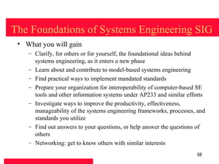 The Foundations of Systems Engineering SIG
 • What you will gain
    – Clarify, for others or for yourself, the foundational ideas behind
      systems engineering, as it enters a new phase
    – Learn about and contribute to model-based systems engineering
    – Find practical ways to implement mandated standards
    – Prepare your organization for interoperability of computer-based SE
      tools and other information systems under AP233 and similar efforts
    – Investigate ways to improve the productivity, effectiveness,
      manageability of the systems engineering frameworks, processes, and
      standards you utilize
    – Find out answers to your questions, or help answer the questions of
      others
    – Networking: get to know others with similar interests
                                                                      68
 