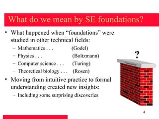 What do we mean by SE foundations?
• What happened when “foundations” were
  studied in other technical fields:
   –   Mathematics . . .         (Godel)
   –   Physics . . .             (Boltzmann)            ?
   –   Computer science . . .    (Turing)      Found
                                                     ation

   –   Theoretical biology . . . (Rosen)
• Moving from intuitive practice to formal
  understanding created new insights:
   – Including some surprising discoveries


                                                             4
 